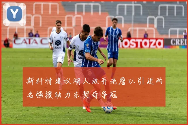 斯科特建议湖人放弃老詹以引进两名强援助力东契奇争冠
