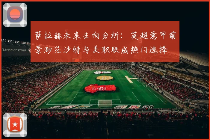 萨拉赫未来去向分析：英超意甲前景渺茫沙特与美职联成热门选择