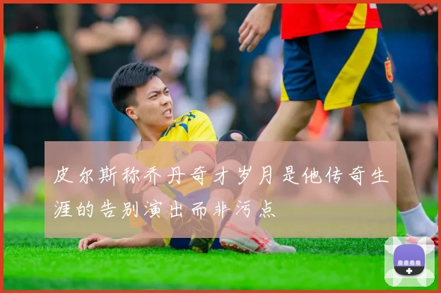 皮尔斯称乔丹奇才岁月是他传奇生涯的告别演出而非污点