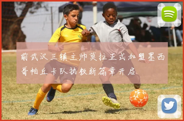 前武汉三镇主帅莫拉正式加盟墨西哥帕丘卡队执教新篇章开启
