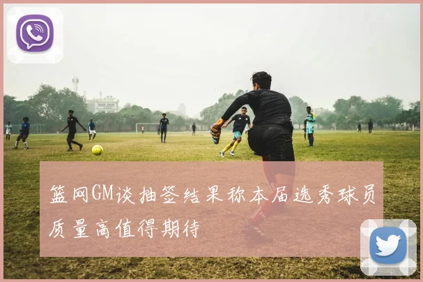 篮网GM谈抽签结果称本届选秀球员质量高值得期待