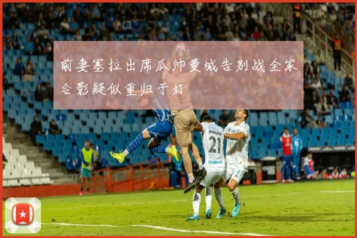 前妻塞拉出席瓜帅曼城告别战全家合影疑似重归于好