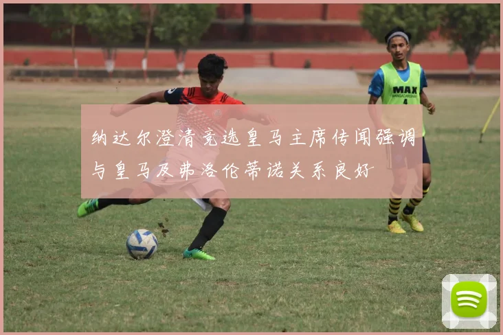 纳达尔澄清竞选皇马主席传闻强调与皇马及弗洛伦蒂诺关系良好