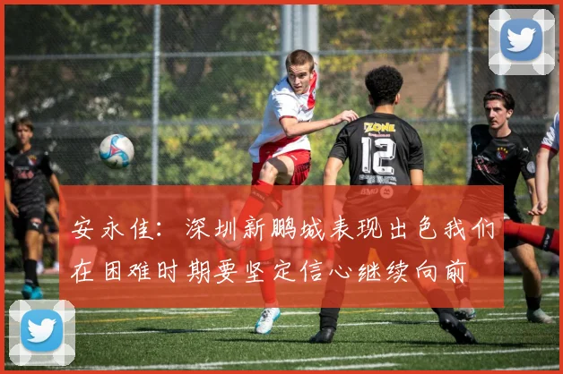 安永佳：深圳新鹏城表现出色我们在困难时期要坚定信心继续向前