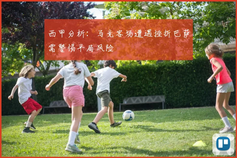 西甲分析：马竞客场遭遇挫折巴萨需警惕平局风险