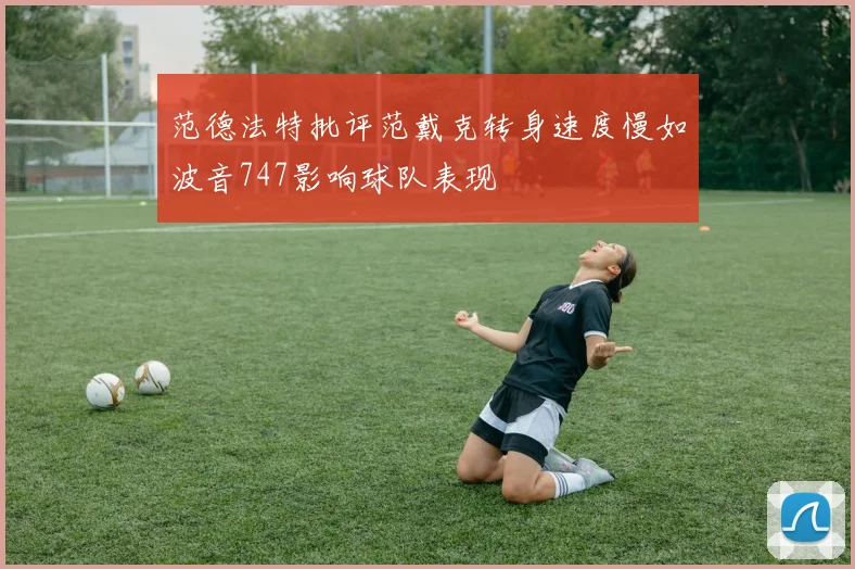 范德法特批评范戴克转身速度慢如波音747影响球队表现