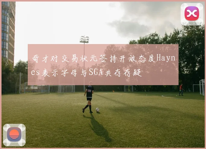 奇才对交易状元签持开放态度Haynes表示字母与SGA共存存疑