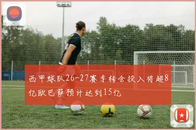 西甲球队26-27赛季转会投入将超8亿欧巴萨预计达到15亿
