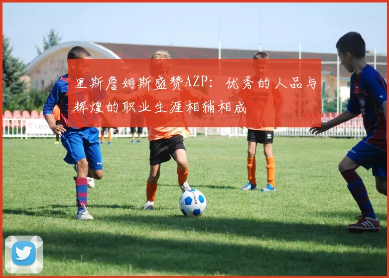 里斯詹姆斯盛赞AZP：优秀的人品与辉煌的职业生涯相辅相成
