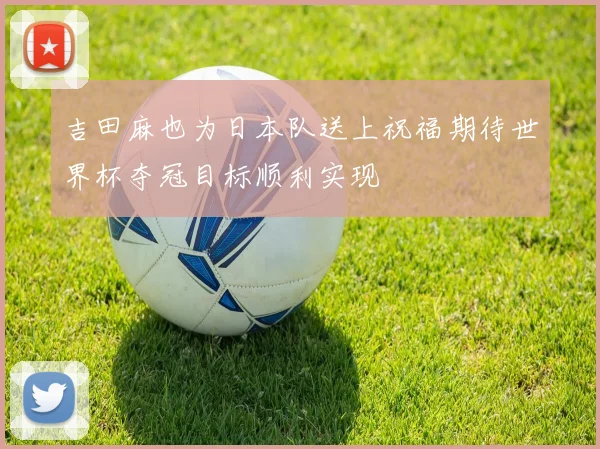 吉田麻也为日本队送上祝福期待世界杯夺冠目标顺利实现