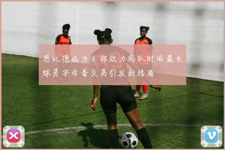恩比德成为东部效力同队时间最长球员字母哥交易引发新格局