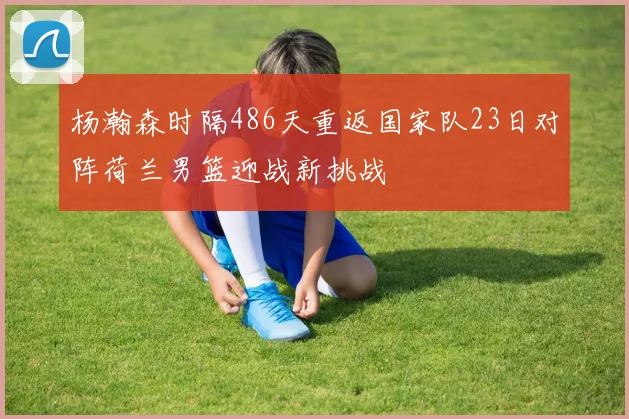 杨瀚森时隔486天重返国家队23日对阵荷兰男篮迎战新挑战