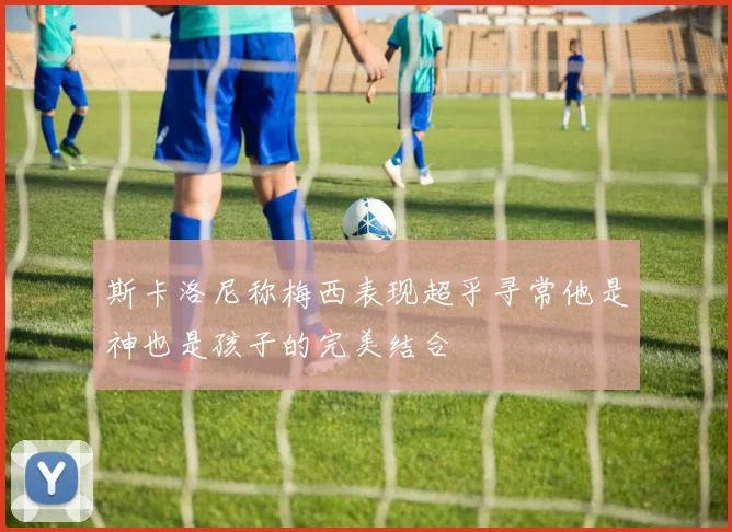 斯卡洛尼称梅西表现超乎寻常他是神也是孩子的完美结合